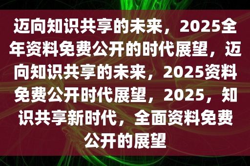 2025全年资料免费公开,迈向知识共享的未来，2025全年资料免费公开的时代展望